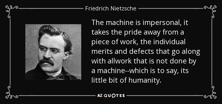 The machine is impersonal, it takes the pride away from a piece of work, the individual merits and defects that go along with allwork that is not done by a machine--which is to say, its little bit of humanity. - Friedrich Nietzsche