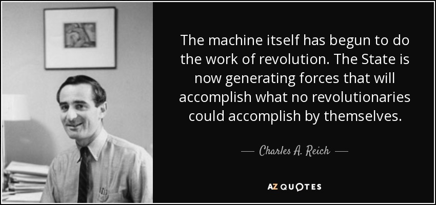 The machine itself has begun to do the work of revolution. The State is now generating forces that will accomplish what no revolutionaries could accomplish by themselves. - Charles A. Reich