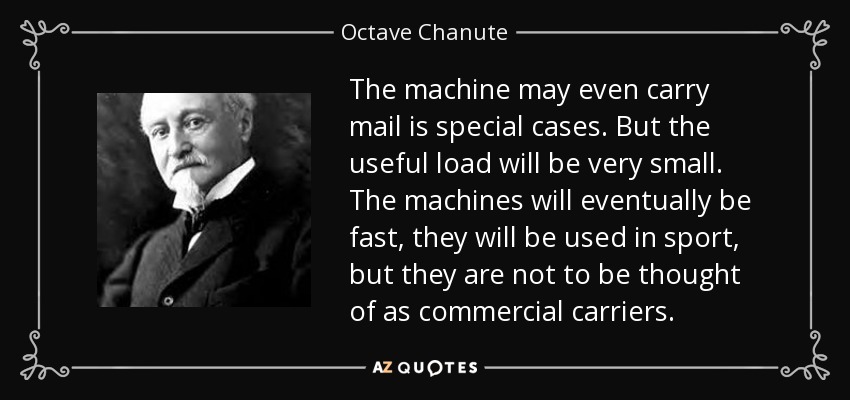 The machine may even carry mail is special cases. But the useful load will be very small. The machines will eventually be fast, they will be used in sport, but they are not to be thought of as commercial carriers. - Octave Chanute