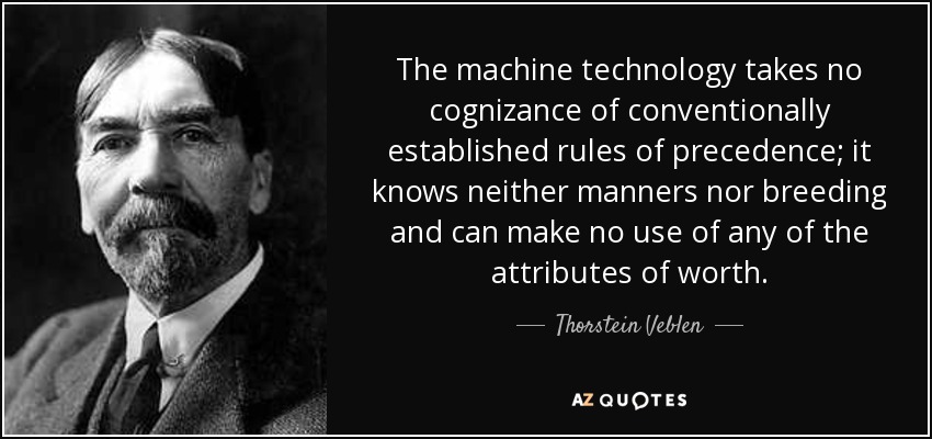 The machine technology takes no cognizance of conventionally established rules of precedence; it knows neither manners nor breeding and can make no use of any of the attributes of worth. - Thorstein Veblen
