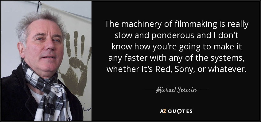The machinery of filmmaking is really slow and ponderous and I don't know how you're going to make it any faster with any of the systems, whether it's Red, Sony, or whatever. - Michael Seresin