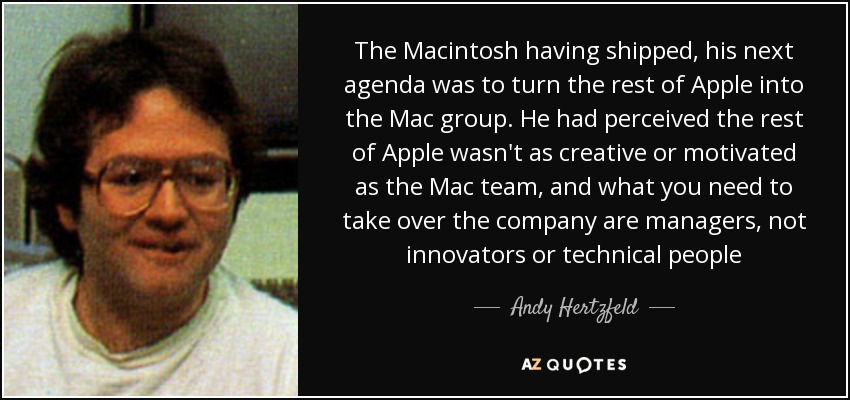 The Macintosh having shipped, his next agenda was to turn the rest of Apple into the Mac group. He had perceived the rest of Apple wasn't as creative or motivated as the Mac team, and what you need to take over the company are managers, not innovators or technical people - Andy Hertzfeld