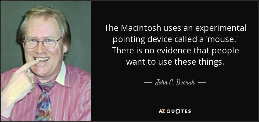 The Macintosh uses an experimental pointing device called a 'mouse.' There is no evidence that people want to use these things. - John C. Dvorak
