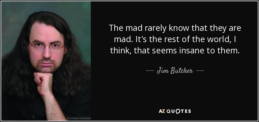 The mad rarely know that they are mad. It's the rest of the world, I think, that seems insane to them. - Jim Butcher