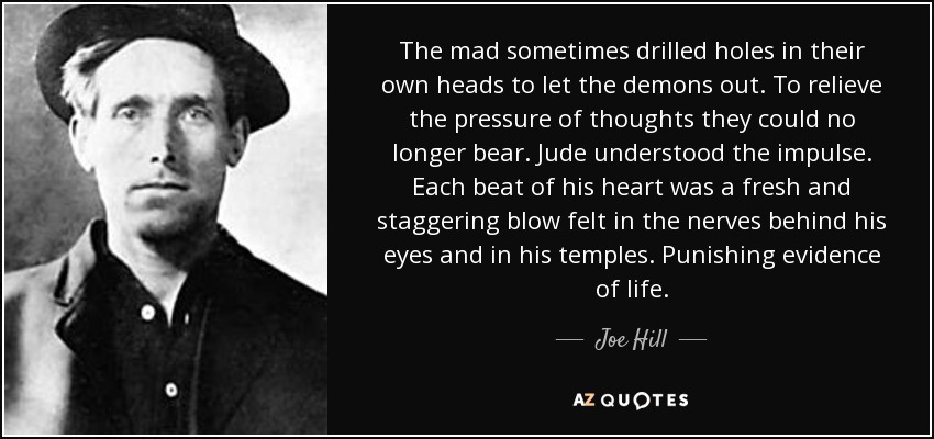 The mad sometimes drilled holes in their own heads to let the demons out. To relieve the pressure of thoughts they could no longer bear. Jude understood the impulse. Each beat of his heart was a fresh and staggering blow felt in the nerves behind his eyes and in his temples. Punishing evidence of life. - Joe Hill