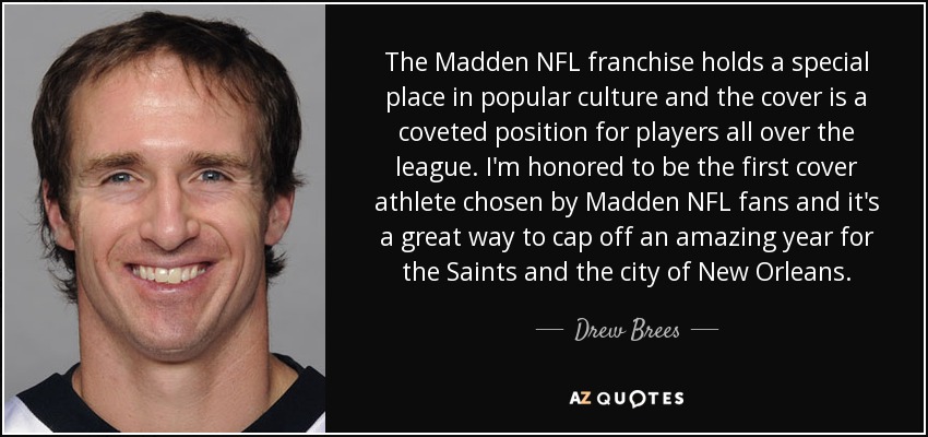 The Madden NFL franchise holds a special place in popular culture and the cover is a coveted position for players all over the league. I'm honored to be the first cover athlete chosen by Madden NFL fans and it's a great way to cap off an amazing year for the Saints and the city of New Orleans. - Drew Brees