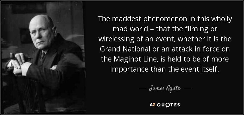 The maddest phenomenon in this wholly mad world – that the filming or wirelessing of an event, whether it is the Grand National or an attack in force on the Maginot Line, is held to be of more importance than the event itself. - James Agate