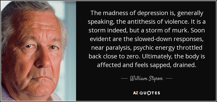 The madness of depression is, generally speaking, the antithesis of violence. It is a storm indeed, but a storm of murk. Soon evident are the slowed-down responses, near paralysis, psychic energy throttled back close to zero. Ultimately, the body is affected and feels sapped, drained. - William Styron