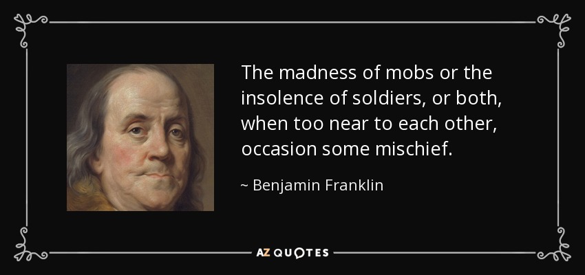 The madness of mobs or the insolence of soldiers, or both, when too near to each other, occasion some mischief. - Benjamin Franklin