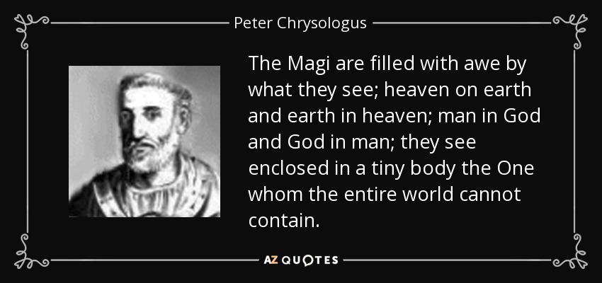 The Magi are filled with awe by what they see; heaven on earth and earth in heaven; man in God and God in man; they see enclosed in a tiny body the One whom the entire world cannot contain. - Peter Chrysologus