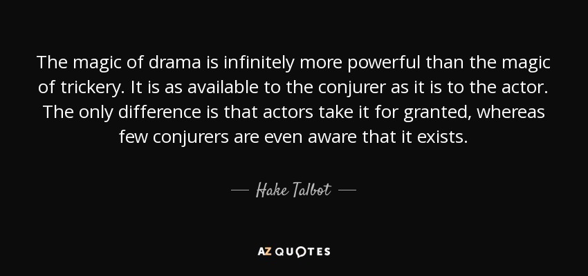 The magic of drama is infinitely more powerful than the magic of trickery. It is as available to the conjurer as it is to the actor. The only difference is that actors take it for granted, whereas few conjurers are even aware that it exists. - Hake Talbot