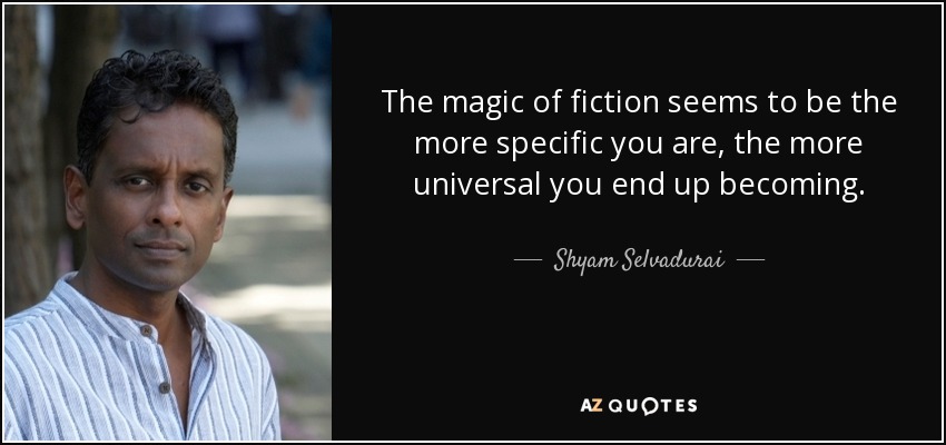 The magic of fiction seems to be the more specific you are, the more universal you end up becoming. - Shyam Selvadurai