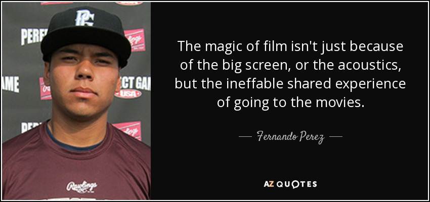The magic of film isn't just because of the big screen, or the acoustics, but the ineffable shared experience of going to the movies. - Fernando Perez
