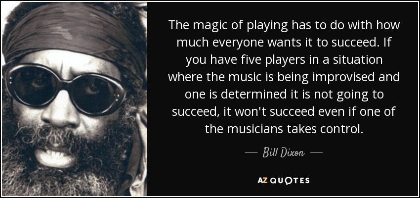 The magic of playing has to do with how much everyone wants it to succeed. If you have five players in a situation where the music is being improvised and one is determined it is not going to succeed, it won't succeed even if one of the musicians takes control. - Bill Dixon