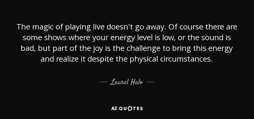 The magic of playing live doesn't go away. Of course there are some shows where your energy level is low, or the sound is bad, but part of the joy is the challenge to bring this energy and realize it despite the physical circumstances. - Laurel Halo