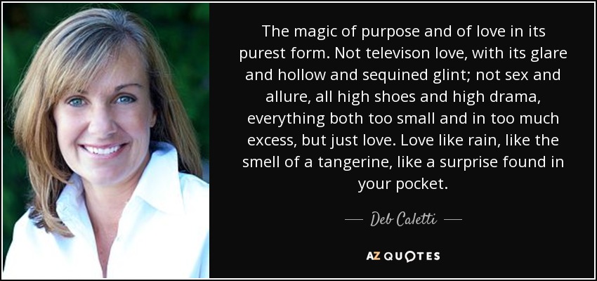 The magic of purpose and of love in its purest form. Not televison love, with its glare and hollow and sequined glint; not sex and allure, all high shoes and high drama, everything both too small and in too much excess, but just love. Love like rain, like the smell of a tangerine, like a surprise found in your pocket. - Deb Caletti