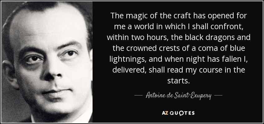 The magic of the craft has opened for me a world in which I shall confront, within two hours, the black dragons and the crowned crests of a coma of blue lightnings, and when night has fallen I, delivered, shall read my course in the starts. - Antoine de Saint-Exupery