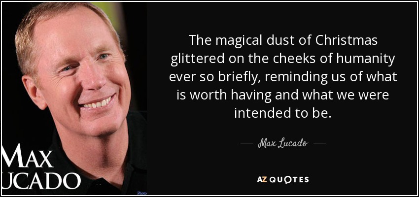 The magical dust of Christmas glittered on the cheeks of humanity ever so briefly, reminding us of what is worth having and what we were intended to be. - Max Lucado