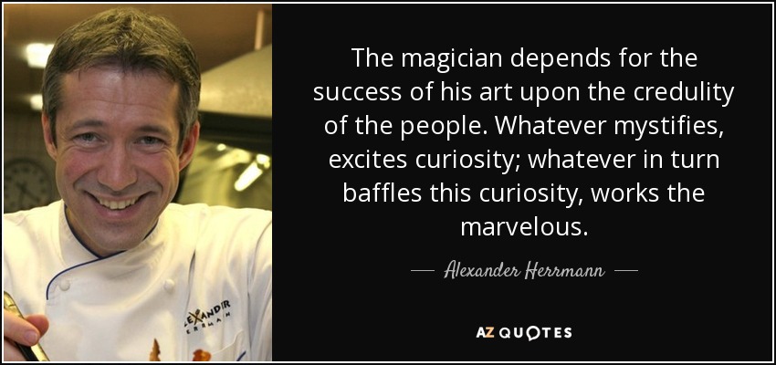 The magician depends for the success of his art upon the credulity of the people. Whatever mystifies, excites curiosity; whatever in turn baffles this curiosity, works the marvelous. - Alexander Herrmann