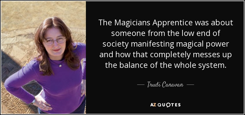 The Magicians Apprentice was about someone from the low end of society manifesting magical power and how that completely messes up the balance of the whole system. - Trudi Canavan