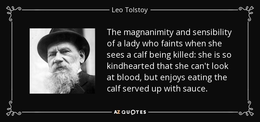 The magnanimity and sensibility of a lady who faints when she sees a calf being killed: she is so kindhearted that she can't look at blood, but enjoys eating the calf served up with sauce. - Leo Tolstoy