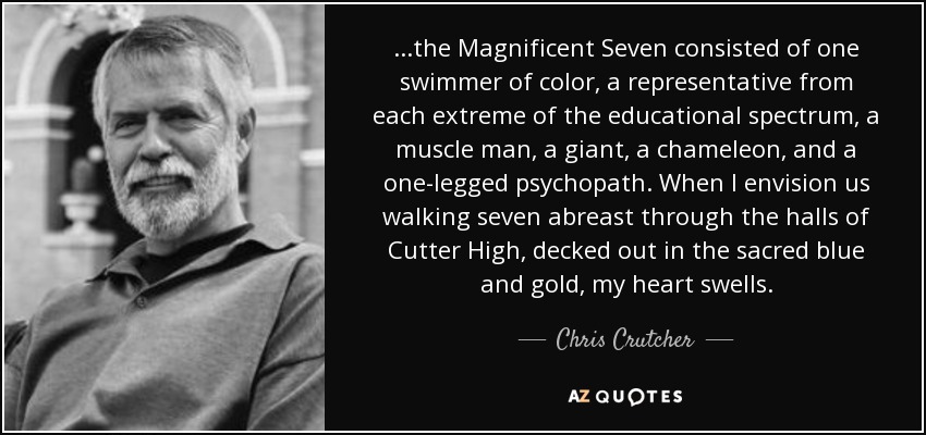 ...the Magnificent Seven consisted of one swimmer of color, a representative from each extreme of the educational spectrum, a muscle man, a giant, a chameleon, and a one-legged psychopath. When I envision us walking seven abreast through the halls of Cutter High, decked out in the sacred blue and gold, my heart swells. - Chris Crutcher