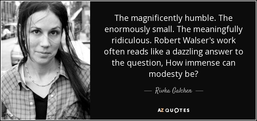 The magnificently humble. The enormously small. The meaningfully ridiculous. Robert Walser's work often reads like a dazzling answer to the question, How immense can modesty be? - Rivka Galchen