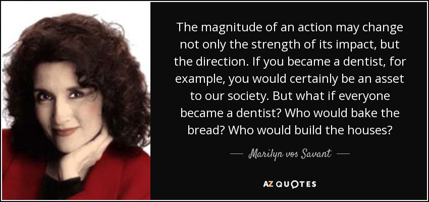 The magnitude of an action may change not only the strength of its impact, but the direction. If you became a dentist, for example, you would certainly be an asset to our society. But what if everyone became a dentist? Who would bake the bread? Who would build the houses? - Marilyn vos Savant