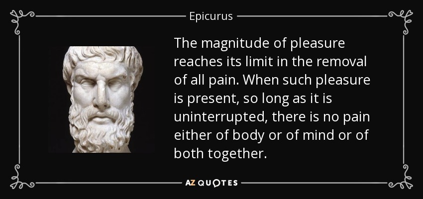 The magnitude of pleasure reaches its limit in the removal of all pain. When such pleasure is present, so long as it is uninterrupted, there is no pain either of body or of mind or of both together. - Epicurus