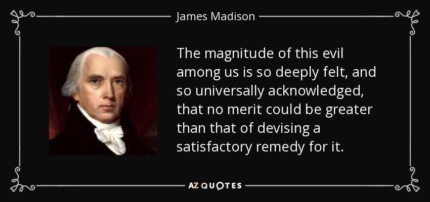 The magnitude of this evil among us is so deeply felt, and so universally acknowledged, that no merit could be greater than that of devising a satisfactory remedy for it. - James Madison