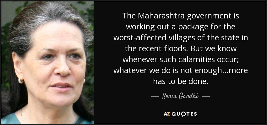 The Maharashtra government is working out a package for the worst-affected villages of the state in the recent floods. But we know whenever such calamities occur; whatever we do is not enough...more has to be done. - Sonia Gandhi