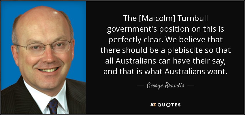 The [Maicolm] Turnbull government's position on this is perfectly clear. We believe that there should be a plebiscite so that all Australians can have their say, and that is what Australians want. - George Brandis