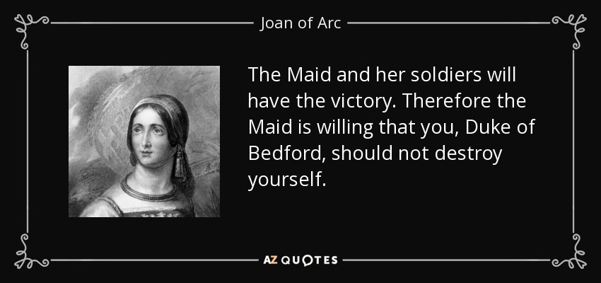 The Maid and her soldiers will have the victory. Therefore the Maid is willing that you, Duke of Bedford, should not destroy yourself. - Joan of Arc