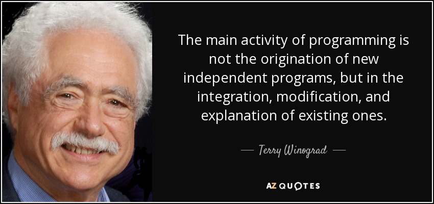 The main activity of programming is not the origination of new independent programs, but in the integration, modification, and explanation of existing ones. - Terry Winograd