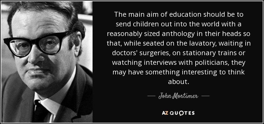 The main aim of education should be to send children out into the world with a reasonably sized anthology in their heads so that, while seated on the lavatory, waiting in doctors' surgeries, on stationary trains or watching interviews with politicians, they may have something interesting to think about. - John Mortimer