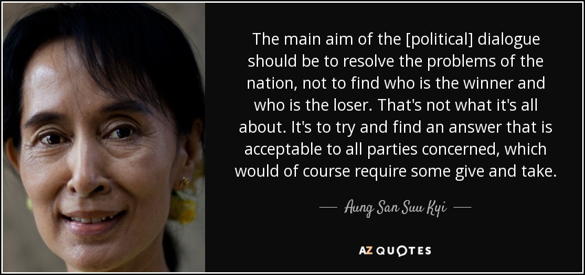 The main aim of the [political] dialogue should be to resolve the problems of the nation, not to find who is the winner and who is the loser. That's not what it's all about. It's to try and find an answer that is acceptable to all parties concerned, which would of course require some give and take. - Aung San Suu Kyi