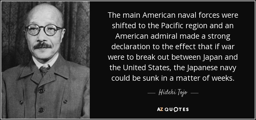 The main American naval forces were shifted to the Pacific region and an American admiral made a strong declaration to the effect that if war were to break out between Japan and the United States, the Japanese navy could be sunk in a matter of weeks. - Hideki Tojo