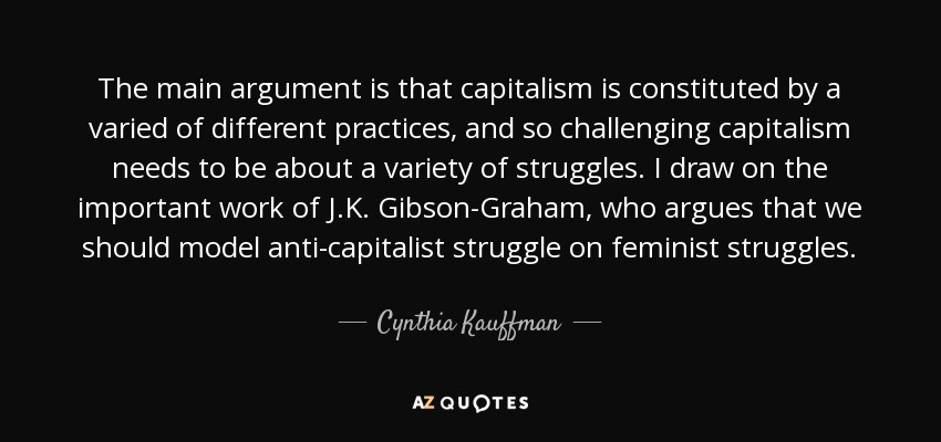 The main argument is that capitalism is constituted by a varied of different practices, and so challenging capitalism needs to be about a variety of struggles. I draw on the important work of J.K. Gibson-Graham, who argues that we should model anti-capitalist struggle on feminist struggles. - Cynthia Kauffman