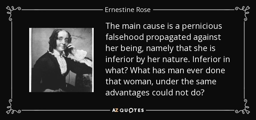 The main cause is a pernicious falsehood propagated against her being, namely that she is inferior by her nature. Inferior in what? What has man ever done that woman, under the same advantages could not do? - Ernestine Rose