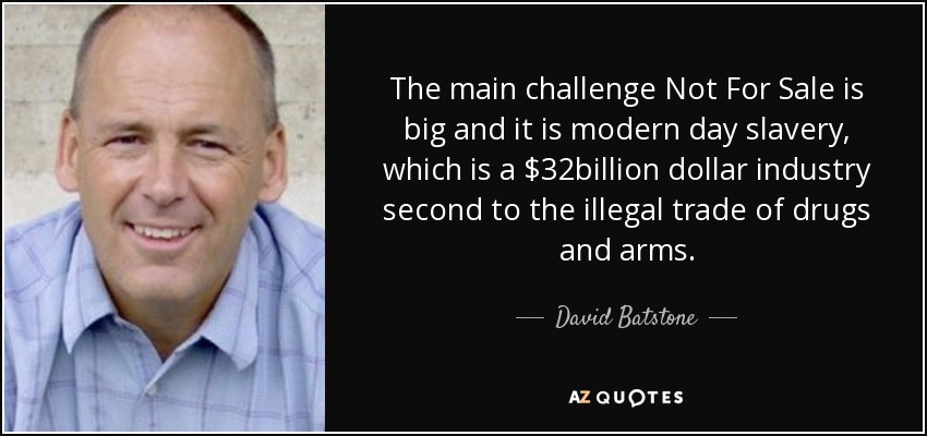 The main challenge Not For Sale is big and it is modern day slavery, which is a $32billion dollar industry second to the illegal trade of drugs and arms. - David Batstone