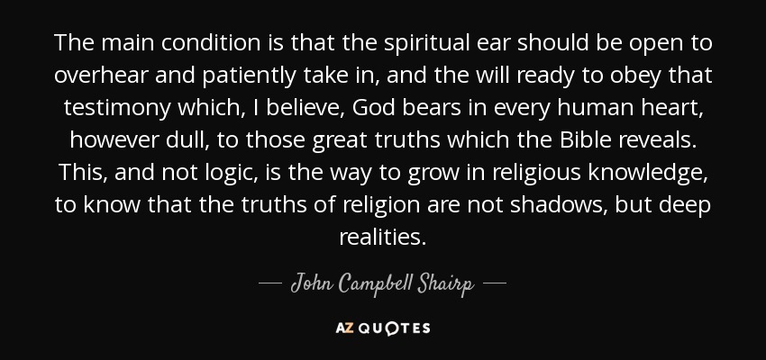 The main condition is that the spiritual ear should be open to overhear and patiently take in, and the will ready to obey that testimony which, I believe, God bears in every human heart, however dull, to those great truths which the Bible reveals. This, and not logic, is the way to grow in religious knowledge, to know that the truths of religion are not shadows, but deep realities. - John Campbell Shairp