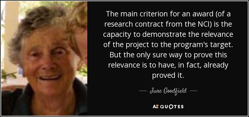 The main criterion for an award (of a research contract from the NCI) is the capacity to demonstrate the relevance of the project to the program's target. But the only sure way to prove this relevance is to have, in fact, already proved it. - June Goodfield