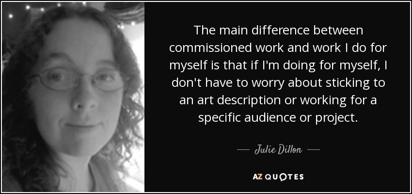 The main difference between commissioned work and work I do for myself is that if I'm doing for myself, I don't have to worry about sticking to an art description or working for a specific audience or project. - Julie Dillon