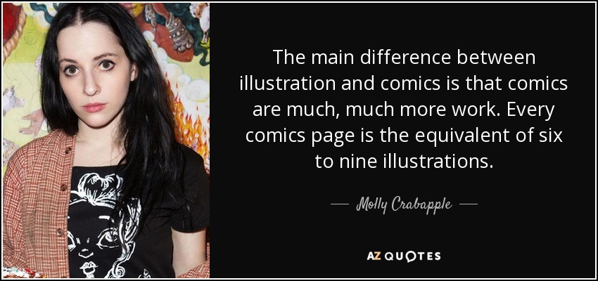 The main difference between illustration and comics is that comics are much, much more work. Every comics page is the equivalent of six to nine illustrations. - Molly Crabapple