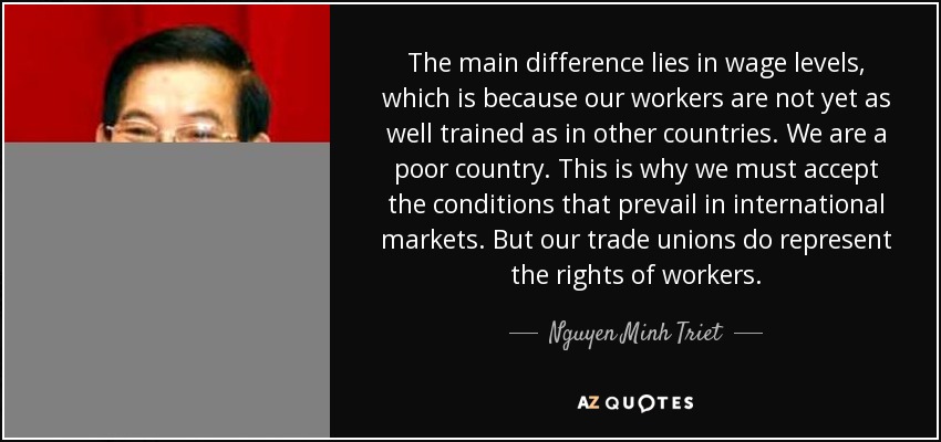 The main difference lies in wage levels, which is because our workers are not yet as well trained as in other countries. We are a poor country. This is why we must accept the conditions that prevail in international markets. But our trade unions do represent the rights of workers. - Nguyen Minh Triet