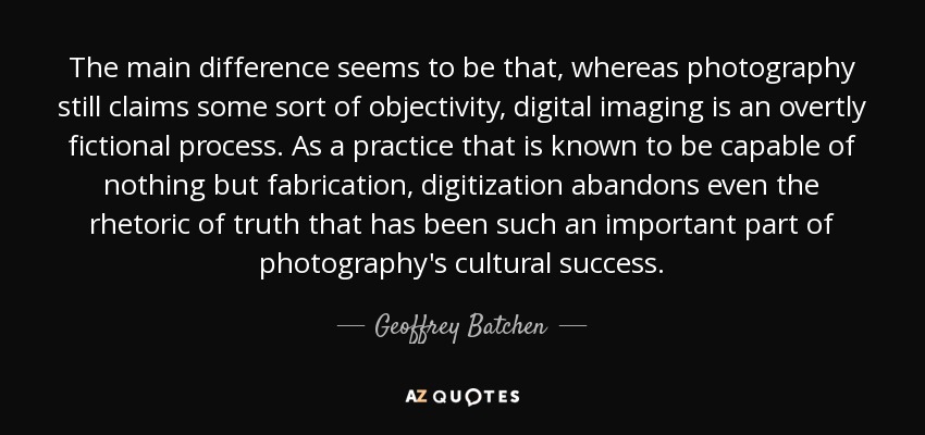 The main difference seems to be that, whereas photography still claims some sort of objectivity, digital imaging is an overtly fictional process. As a practice that is known to be capable of nothing but fabrication, digitization abandons even the rhetoric of truth that has been such an important part of photography's cultural success. - Geoffrey Batchen