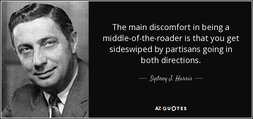 The main discomfort in being a middle-of-the-roader is that you get sideswiped by partisans going in both directions. - Sydney J. Harris