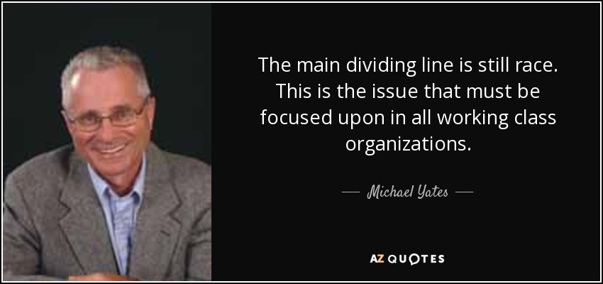 The main dividing line is still race. This is the issue that must be focused upon in all working class organizations. - Michael Yates
