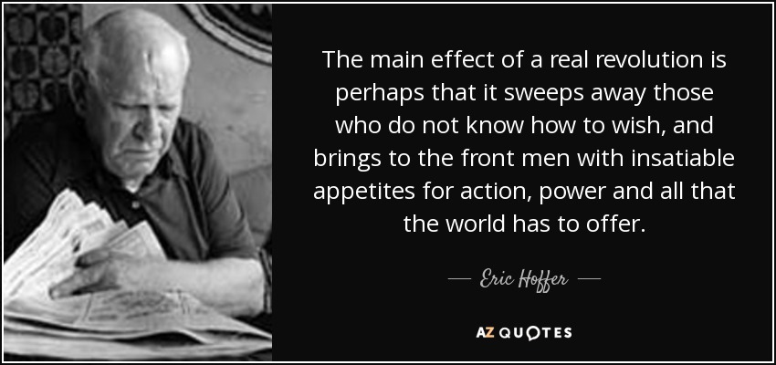 The main effect of a real revolution is perhaps that it sweeps away those who do not know how to wish, and brings to the front men with insatiable appetites for action, power and all that the world has to offer. - Eric Hoffer