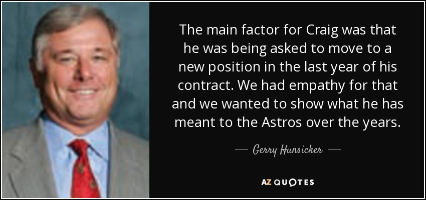 The main factor for Craig was that he was being asked to move to a new position in the last year of his contract. We had empathy for that and we wanted to show what he has meant to the Astros over the years. - Gerry Hunsicker